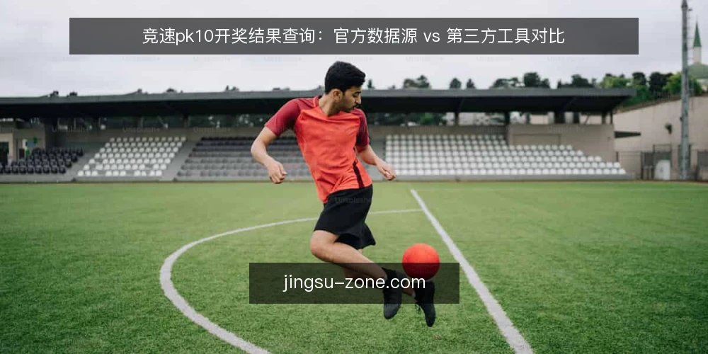 竞速pk10开奖结果查询：官方数据源 vs 第三方工具对比 — 为何现在需要审计你的开奖数据源 配图